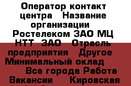 Оператор контакт-центра › Название организации ­ Ростелеком ЗАО МЦ НТТ, ЗАО › Отрасль предприятия ­ Другое › Минимальный оклад ­ 20 000 - Все города Работа » Вакансии   . Кировская обл.,Захарищево п.